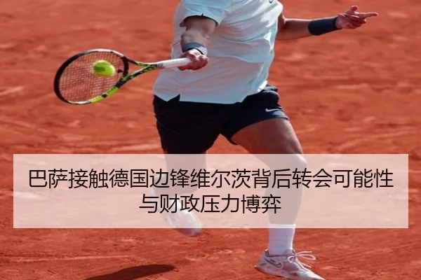 巴萨接触德国边锋维尔茨背后转会可能性与财政压力博弈
