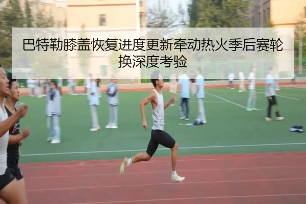 巴特勒膝盖恢复进度更新牵动热火季后赛轮换深度考验