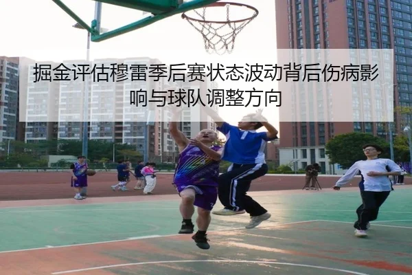 掘金评估穆雷季后赛状态波动背后伤病影响与球队调整方向