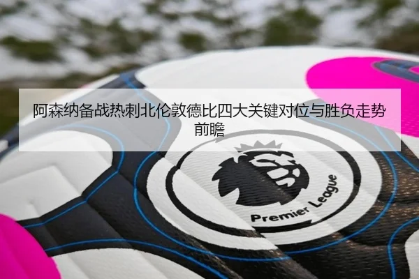 阿森纳备战热刺北伦敦德比四大关键对位与胜负走势前瞻