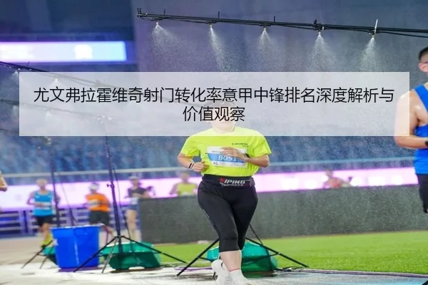 尤文弗拉霍维奇射门转化率意甲中锋排名深度解析与价值观察