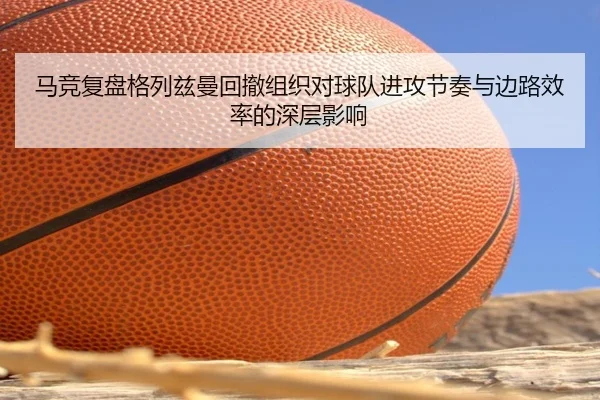 马竞复盘格列兹曼回撤组织对球队进攻节奏与边路效率的深层影响