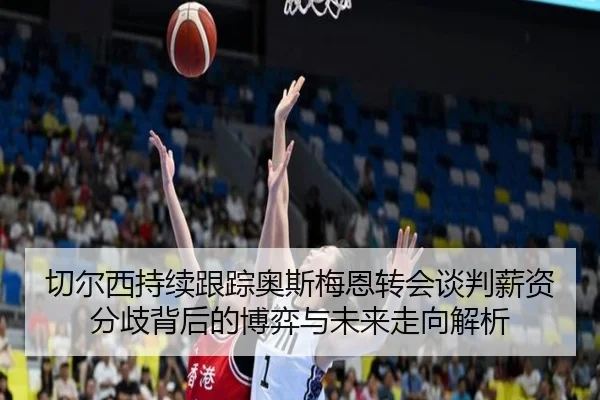 切尔西持续跟踪奥斯梅恩转会谈判薪资分歧背后的博弈与未来走向解析