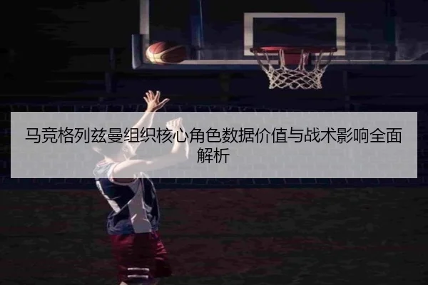 马竞格列兹曼组织核心角色数据价值与战术影响全面解析